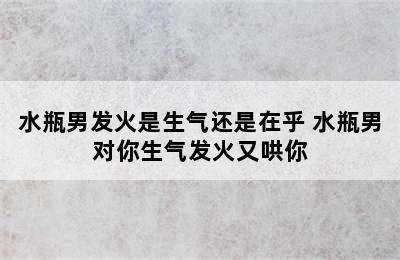 水瓶男发火是生气还是在乎 水瓶男对你生气发火又哄你